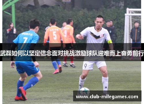 武磊如何以坚定信念面对挑战激励球队迎难而上奋勇前行