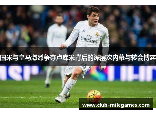 国米与皇马激烈争夺卢库米背后的深层次内幕与转会博弈