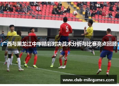 广西与黑龙江中甲精彩对决战术分析与比赛亮点回顾