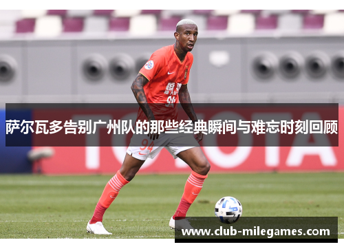 萨尔瓦多告别广州队的那些经典瞬间与难忘时刻回顾