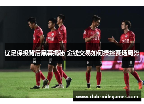 辽足保级背后黑幕揭秘 金钱交易如何操控赛场局势 辽足保级背后黑幕揭秘 金钱交易如何操控赛场局势