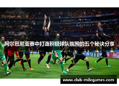 阿尔巴尼亚赛中打造积极球队氛围的五个秘诀分享